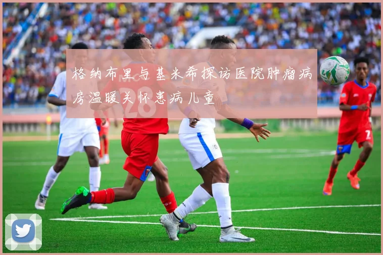 格纳布里与基米希探访医院肿瘤病房温暖关怀患病儿童