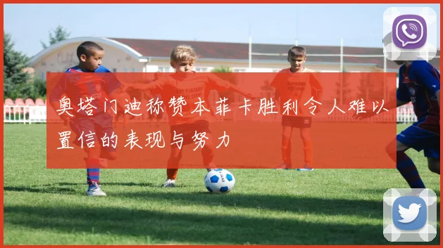 奥塔门迪称赞本菲卡胜利令人难以置信的表现与努力