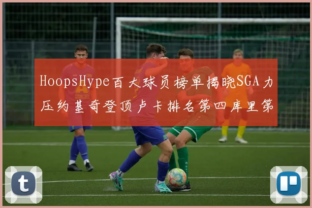 HoopsHype百大球员榜单揭晓SGA力压约基奇登顶卢卡排名第四库里第十一詹姆斯第十九