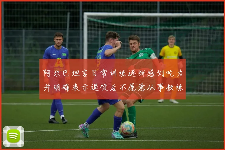 阿尔巴坦言日常训练逐渐感到吃力并明确表示退役后不愿意从事教练工作