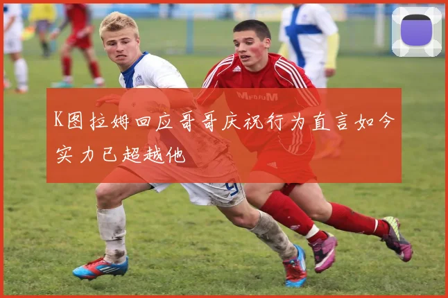 K图拉姆回应哥哥庆祝行为直言如今实力已超越他