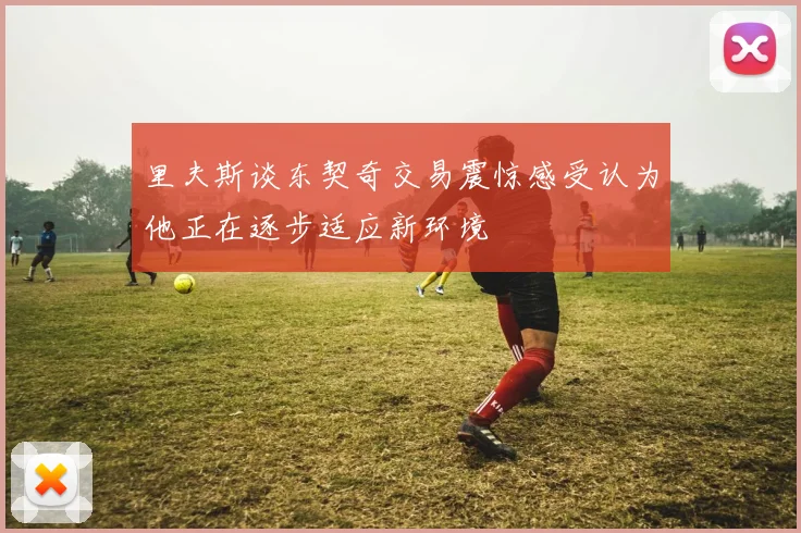 里夫斯谈东契奇交易震惊感受认为他正在逐步适应新环境