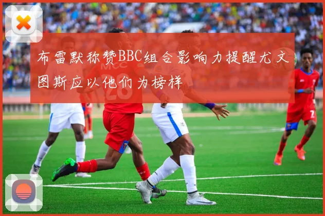 布雷默称赞BBC组合影响力提醒尤文图斯应以他们为榜样