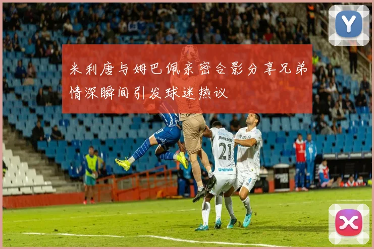 米利唐与姆巴佩亲密合影分享兄弟情深瞬间引发球迷热议