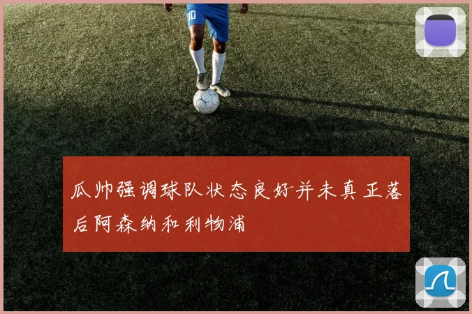 瓜帅强调球队状态良好并未真正落后阿森纳和利物浦