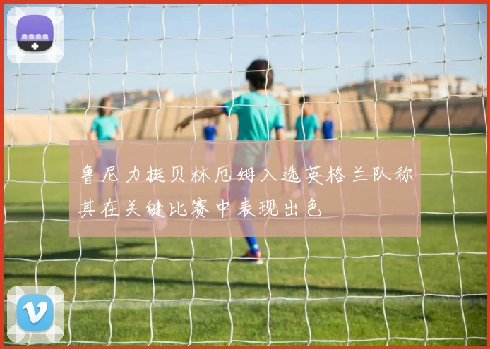鲁尼力挺贝林厄姆入选英格兰队称其在关键比赛中表现出色