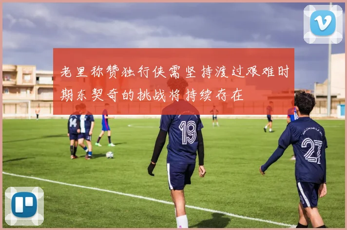 老里称赞独行侠需坚持渡过艰难时期东契奇的挑战将持续存在