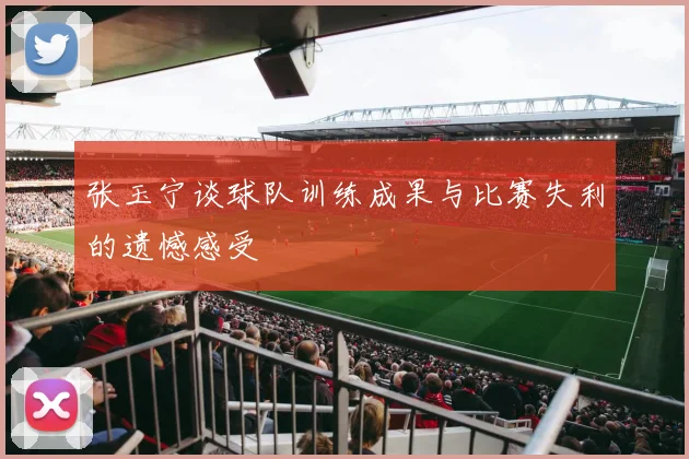 张玉宁谈球队训练成果与比赛失利的遗憾感受