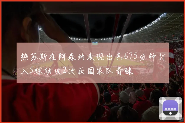 热苏斯在阿森纳表现出色675分钟打入5球助攻2次获国家队青睐