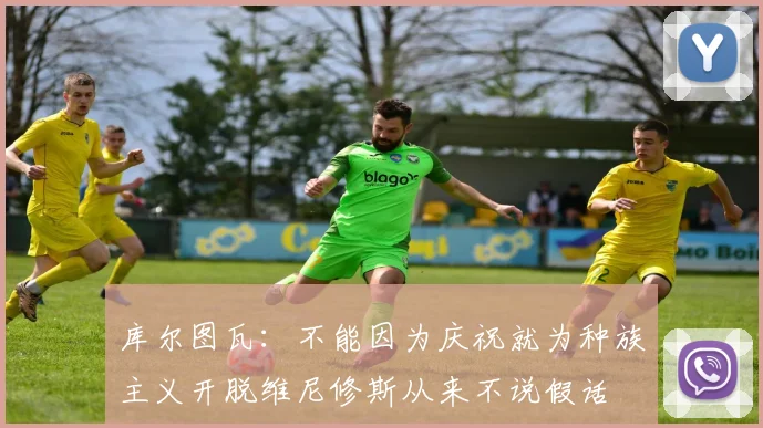 库尔图瓦：不能因为庆祝就为种族主义开脱维尼修斯从来不说假话